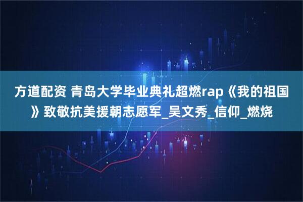 方道配资 青岛大学毕业典礼超燃rap《我的祖国》致敬抗美援朝志愿军_吴文秀_信仰_燃烧