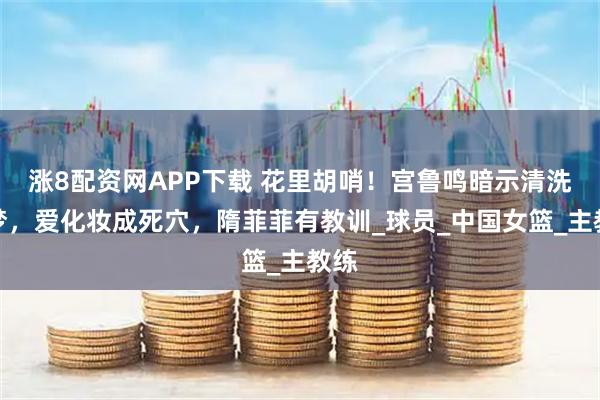 涨8配资网APP下载 花里胡哨！宫鲁鸣暗示清洗李梦，爱化妆成死穴，隋菲菲有教训_球员_中国女篮_主教练