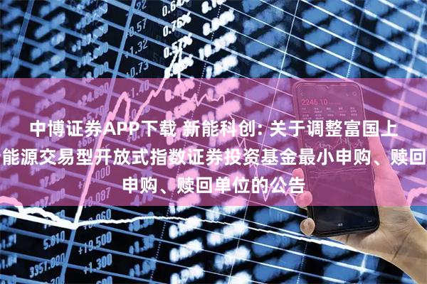 中博证券APP下载 新能科创: 关于调整富国上证科创板新能源交易型开放式指数证券投资基金最小申购、赎回单位的公告