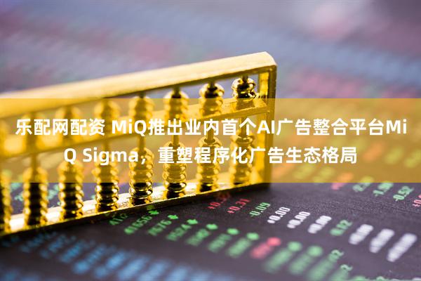 乐配网配资 MiQ推出业内首个AI广告整合平台MiQ Sigma，重塑程序化广告生态格局