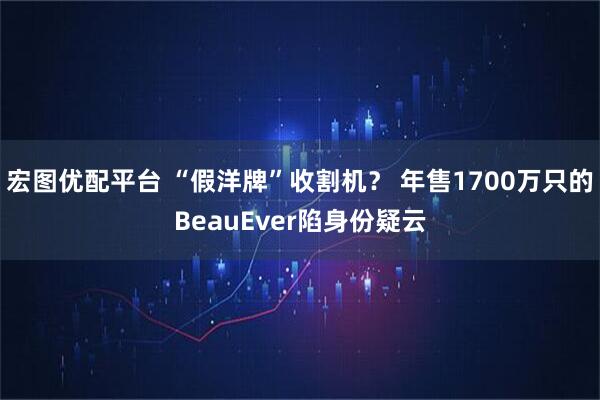 宏图优配平台 “假洋牌”收割机？ 年售1700万只的BeauEver陷身份疑云