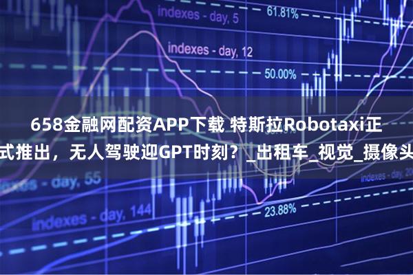 658金融网配资APP下载 特斯拉Robotaxi正式推出，无人驾驶迎GPT时刻？_出租车_视觉_摄像头