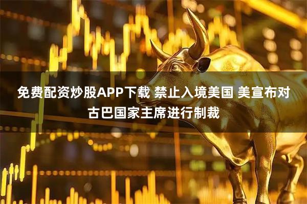 免费配资炒股APP下载 禁止入境美国 美宣布对古巴国家主席进行制裁