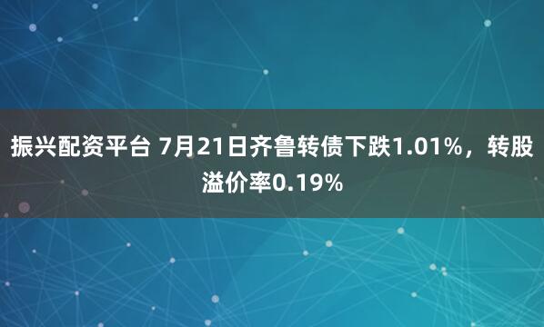 振兴配资平台 7月21日齐鲁转债下跌1.01%，转股溢价率0.19%