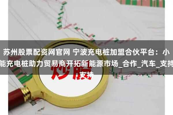苏州股票配资网官网 宁波充电桩加盟合伙平台：小能充电桩助力贸易商开拓新能源市场_合作_汽车_支持