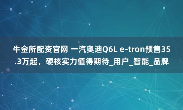 牛金所配资官网 一汽奥迪Q6L e-tron预售35.3万起，硬核实力值得期待_用户_智能_品牌