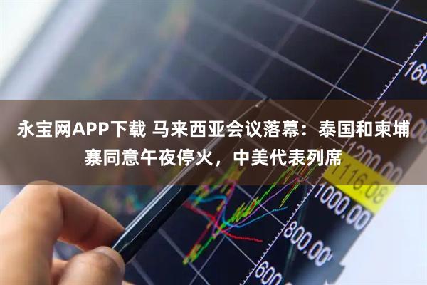永宝网APP下载 马来西亚会议落幕：泰国和柬埔寨同意午夜停火，中美代表列席