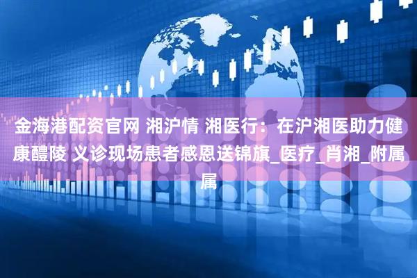 金海港配资官网 湘沪情 湘医行：在沪湘医助力健康醴陵 义诊现场患者感恩送锦旗_医疗_肖湘_附属