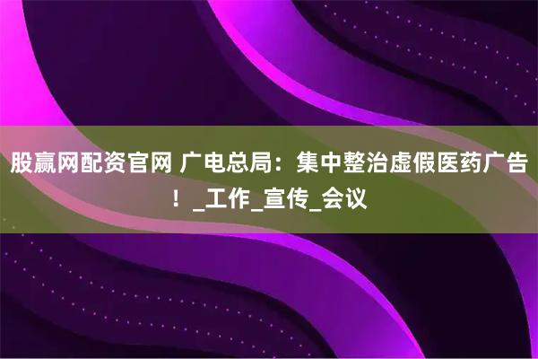 股赢网配资官网 广电总局：集中整治虚假医药广告！_工作_宣传_会议