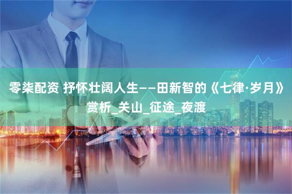 零柒配资 抒怀壮阔人生——田新智的《七律·岁月》赏析_关山_征途_夜渡