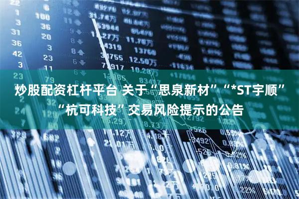 炒股配资杠杆平台 关于“思泉新材”“*ST宇顺”“杭可科技”交易风险提示的公告