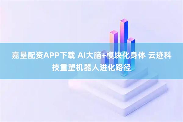 嘉垦配资APP下载 AI大脑+模块化身体 云迹科技重塑机器人进化路径