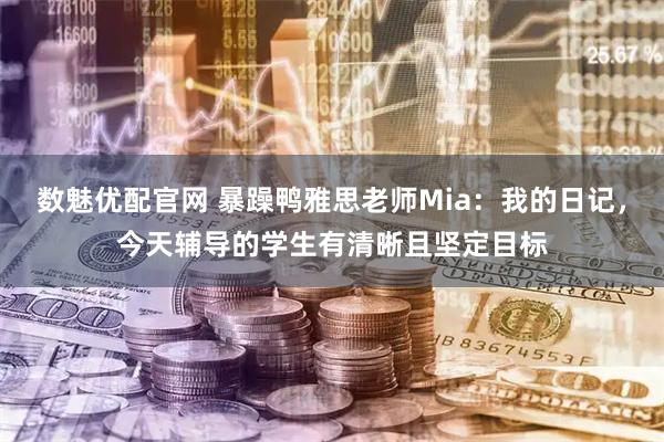 数魅优配官网 暴躁鸭雅思老师Mia：我的日记，今天辅导的学生有清晰且坚定目标