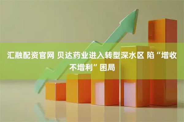 汇融配资官网 贝达药业进入转型深水区 陷“增收不增利”困局