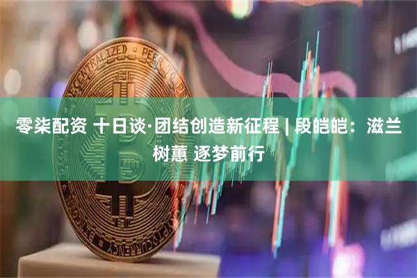 零柒配资 十日谈·团结创造新征程 | 段皑皑：滋兰树蕙 逐梦前行