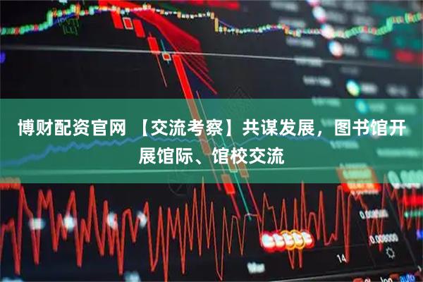 博财配资官网 【交流考察】共谋发展，图书馆开展馆际、馆校交流