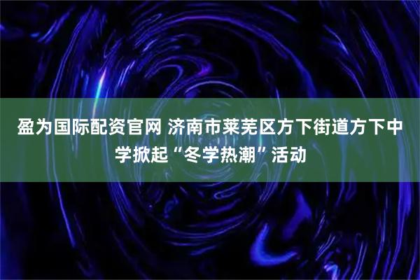 盈为国际配资官网 济南市莱芜区方下街道方下中学掀起“冬学热潮”活动