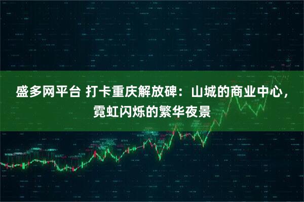 盛多网平台 打卡重庆解放碑：山城的商业中心，霓虹闪烁的繁华夜景