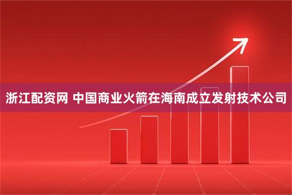 浙江配资网 中国商业火箭在海南成立发射技术公司