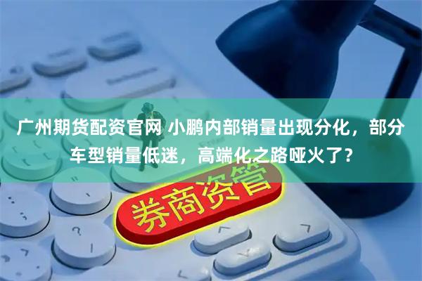 广州期货配资官网 小鹏内部销量出现分化，部分车型销量低迷，高端化之路哑火了？