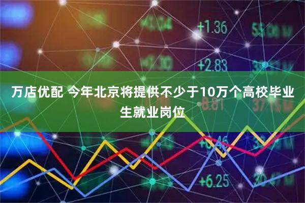万店优配 今年北京将提供不少于10万个高校毕业生就业岗位