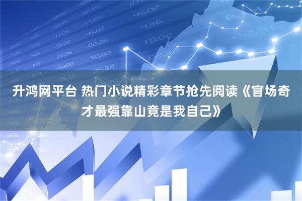 升鸿网平台 热门小说精彩章节抢先阅读《官场奇才最强靠山竟是我自己》