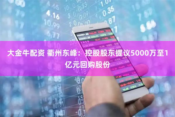 大金牛配资 衢州东峰：控股股东提议5000万至1亿元回购股份
