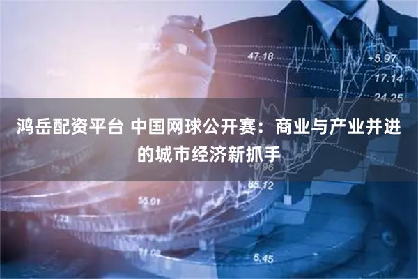 鸿岳配资平台 中国网球公开赛：商业与产业并进的城市经济新抓手