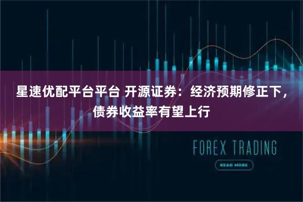星速优配平台平台 开源证券：经济预期修正下，债券收益率有望上行