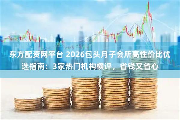 东方配资网平台 2026包头月子会所高性价比优选指南：3家热门机构横评，省钱又省心